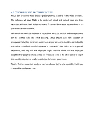 4.0 CONCLUSION AND RECOMMENDATION
MNCs can overcome these crises if proper planning is set to rectify these problems.

The solutions will save MNCs a lot costs both direct and indirect costs and their

expertises will return back to their company. Those problems occur because there is no

plan to tackle their existence.

This report will conclude that there is no problem without a solution and these problems

can be rectified with little effort planning. MNCs should start from selection of

employees that will go for foreign assignment, proper screening should be carried out to

ensure that not only technical competence is considered, other factors such as year of

experience, how long has the employee stayed offshore before, can the employee

adapt to other people’s culture and so on. These are some of the other factors to be put

into consideration during employee selection for foreign assignment.

Finally, if other suggested solutions can be adhered to there is possibility that these

crises will be totally overcome.
 