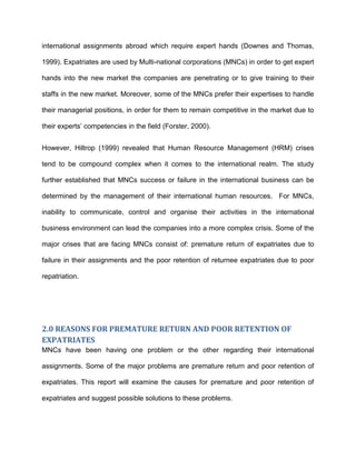 international assignments abroad which require expert hands (Downes and Thomas,

1999). Expatriates are used by Multi-national corporations (MNCs) in order to get expert

hands into the new market the companies are penetrating or to give training to their

staffs in the new market. Moreover, some of the MNCs prefer their expertises to handle

their managerial positions, in order for them to remain competitive in the market due to

their experts’ competencies in the field (Forster, 2000).


However, Hiltrop (1999) revealed that Human Resource Management (HRM) crises

tend to be compound complex when it comes to the international realm. The study

further established that MNCs success or failure in the international business can be

determined by the management of their international human resources. For MNCs,

inability to communicate, control and organise their activities in the international

business environment can lead the companies into a more complex crisis. Some of the

major crises that are facing MNCs consist of: premature return of expatriates due to

failure in their assignments and the poor retention of returnee expatriates due to poor

repatriation.




2.0 REASONS FOR PREMATURE RETURN AND POOR RETENTION OF
EXPATRIATES
MNCs have been having one problem or the other regarding their international

assignments. Some of the major problems are premature return and poor retention of

expatriates. This report will examine the causes for premature and poor retention of

expatriates and suggest possible solutions to these problems.
 