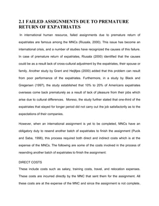 2.1 FAILED ASSIGNMENTS DUE TO PREMATURE
RETURN OF EXPATRIATES
In international human resource, failed assignments due to premature return of

expatriates are famous among the MNCs (Riusala, 2000). This issue has become an

international crisis, and a number of studies have recognized the causes of this failure.

In case of premature return of expatriates, Riusala (2000) identified that the causes

could be as a result lack of cross-cultural adjustment by the expatriates, their spouse or

family. Another study by Grant and Heijltjes (2000) added that this problem can result

from poor performance of the expatriates. Furthermore, in a study by Black and

Gregersen (1997), the study established that 10% to 20% of Americans expatriates

overseas come back prematurely as a result of lack of pleasure from their jobs which

arise due to cultural differences. Moreso, the study further stated that one-third of the

expatriates that stayed for longer period did not carry out the job satisfactorily as to the

expectations of their companies.


However, when an international assignment is yet to be completed, MNCs have an

obligatory duty to resend another batch of expatriates to finish the assignment (Pucik

and Saba, 1998), this process required both direct and indirect costs which is at the

expense of the MNCs. The following are some of the costs involved in the process of

resending another batch of expatriates to finish the assignment:


DIRECT COSTS

These include costs such as salary, training costs, travel, and relocation expenses.

These costs are incurred directly by the MNC that sent them for the assignment. All

these costs are at the expense of the MNC and since the assignment is not complete,
 