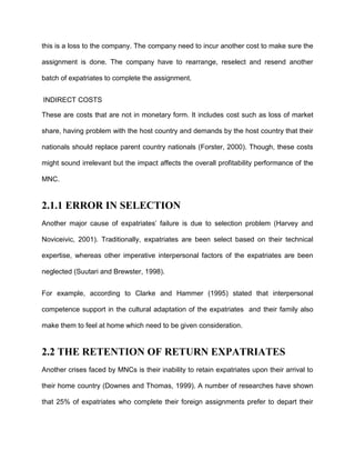 this is a loss to the company. The company need to incur another cost to make sure the

assignment is done. The company have to rearrange, reselect and resend another

batch of expatriates to complete the assignment.


INDIRECT COSTS

These are costs that are not in monetary form. It includes cost such as loss of market

share, having problem with the host country and demands by the host country that their

nationals should replace parent country nationals (Forster, 2000). Though, these costs

might sound irrelevant but the impact affects the overall profitability performance of the

MNC.


2.1.1 ERROR IN SELECTION
Another major cause of expatriates’ failure is due to selection problem (Harvey and

Noviceivic, 2001). Traditionally, expatriates are been select based on their technical

expertise, whereas other imperative interpersonal factors of the expatriates are been

neglected (Suutari and Brewster, 1998).


For example, according to Clarke and Hammer (1995) stated that interpersonal

competence support in the cultural adaptation of the expatriates and their family also

make them to feel at home which need to be given consideration.


2.2 THE RETENTION OF RETURN EXPATRIATES
Another crises faced by MNCs is their inability to retain expatriates upon their arrival to

their home country (Downes and Thomas, 1999). A number of researches have shown

that 25% of expatriates who complete their foreign assignments prefer to depart their
 