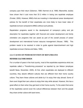 company upon their return (Solomon, 1998; Hammer et al, 1998). Meanwhile, studies

have shown that it cost more than $1.2 million in losing one repatriate employee

(Forster, 2000). However, MNCs that are investing in international career development

policies for the benefit of their expatriates are more likely to have lower rates of

repatriate turnover compared to MNCs without such policies.

Repatriation programs assist in the development of company’s policy and job

description for repatriates together with financial and career development and family

orientation are programs that can assist as part of the overall process of career

development and international human resource management (Hauser, 1999).            This

problem needs to be resolved in order to guide against disenchantment and high

repatriates turnover (Haines and Saba, 1999).


2.2.1 CAUSES OF POOR RETENTION OF REPATRIATES

REVERSE CULTURE SHOCK

For a number of years in the host country, most of the expatriates experience what one

repatriate called a “Transforming procedure” as reported by Jan Nelson (employee

benefit News, November, 2005). At first, when expatriates are deployed to different

countries, they absorb different cultures that are different from their home country

culture. They learn these cultures and abide by it to enjoy their stay abroad. Some of

them even forget their own culture to enjoy their stay while abroad. However, this has a

great effect on them when they get back to their home country. To the extent that some

of the repatriates cannot cover the cultural differences between them and the people

they share similar culture with back home.
 