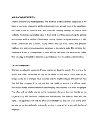 MISLEADING MEMORIES

Another problem why most repatriates find it difficult to stay with their companies is the

issue of memories misleading. While on the assignment abroad, most of the expatriates

miss their home, so much so that, with time their memory develops its natural banal

certainty. Homesick expatriates have in their mind everything concerning the general

environment and the tradition of their home country, not can be equate to what is in their

minds (Andreason and Kinneer, 2004). When they get back home, the pleasant

traditions and sharp memories quickly surrender to the natural facts. The certainty they

have come across is not equivalent to the traditions their mind has experienced. When

their Ideology is defeated by certainty, expatriates can feel miserable and diminished.



CHANGE HAPPENS

Changes are about to happened. People change, so does the society. This is one of the

factors that affect repatriates to stay at the home country office. Since they left for

foreign land a lot of changes have occurred and this might be totally different from how

they left the company. It is not just the new buildings around the offices, newly

constructed roads, the new machines the company just acquired. It is about the people.

The office will be totally strange to the repatriates. Some of their old friends are no

longer working with the same company and the company has replaced them with new

staffs. The repatriates will find the office uncomfortable as the new faces in the office

are strange, so they will prefer to leave for another company than to stay with the formal

employer.
 