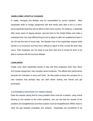 UNWELCOME LIFESTYLE CHANGES

In reality, changing one lifestyle may be necessitated by current situation.           Most

expatriates while on foreign assignment with their family were able to live in a semi-

luxury apartment that they cannot afford in their home country. For instance, a repatriate

after seven years of staying abroad, returned back to the United States and make a

confession that, the most difficult thing for her to adjust to after her resettlement back in

the US was the lack of house help. The lifestyle most of the expatriates enjoyed while

abroad is so enormous and they find it difficult to adjust to their normal life when they

return. Their employers are not ready to pay them that kind of money for them to be

able to continue with the luxurious lifestyle



LONELINESS

Finally, even when expatriates decide to stay with their employers when they return

from foreign assignment, they complain about loneliness. This affects their performance

because the motivation is more over there. So they prefer to leave the company for a

new company that perhaps they can start afresh making new friends and get

acclimatize.



3.0 POSSIBLE SOLUTION TO THESE CRISES
Goes the popular saying that for every problem there must be a solution, using critical

thinking to find solution to the entire problems, one can see that the causes of the

problems are straightforward and there solution must be straightforward. MNCs need to

close the gap between probability and certainty.        Expatriates are considered to be
 