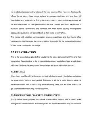 not to obstruct assessment functions of the host country office. However, host country

offices do not always have people suitable to manage expatriates and give them job

descriptions and expectations. This guide is supposed to spell out how expatriates will

be evaluated based on their performance and this process will assist expatriates to

maintain cordial relationship and connect with their home country management,

because the evaluation will be sent back to their home country office.

This review will establish communication between expatriates and their home office

management, and the more the communication, the easier for the expatriates to return

to their home country and still mingle.


3.2 EXPATRIATION
This is the second stage plan to find solution to the crises between the MNCs and their

expatriates. Assuming that in the pre-expatriation stage, good plans have already been

laid down. While on the assignment, the activities will be carried out as planned.


3.2.1 HOLIDAY

It has been established that the more contact with home country the better and easier

for expatriate to perform as expected. Therefore, it will be a better idea to allow the

expatriates to visit their home country with their family often. This will make them to still

get use to their home country cultural traditions.


3.2.2 DISCUSSION OF CONCRETE JOB PROSPECTS

Shortly before the expatriates return back to their home country, MNCs should make

arrangement for relevant and a suitable job for the expatriates before they return where
 