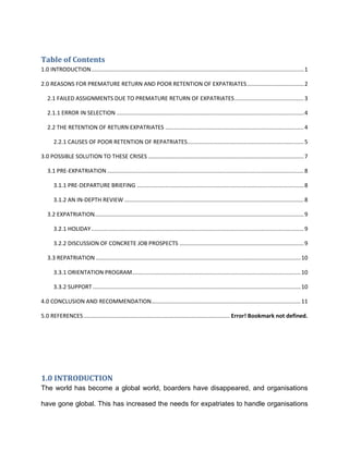 Table of Contents
1.0 INTRODUCTION ....................................................................................................................................... 1

2.0 REASONS FOR PREMATURE RETURN AND POOR RETENTION OF EXPATRIATES .................................... 2

   2.1 FAILED ASSIGNMENTS DUE TO PREMATURE RETURN OF EXPATRIATES ............................................ 3

   2.1.1 ERROR IN SELECTION ....................................................................................................................... 4

   2.2 THE RETENTION OF RETURN EXPATRIATES ........................................................................................ 4

       2.2.1 CAUSES OF POOR RETENTION OF REPATRIATES.......................................................................... 5

3.0 POSSIBLE SOLUTION TO THESE CRISES ................................................................................................... 7

   3.1 PRE-EXPATRIATION ............................................................................................................................. 8

       3.1.1 PRE-DEPARTURE BRIEFING .......................................................................................................... 8

       3.1.2 AN IN-DEPTH REVIEW .................................................................................................................. 8

   3.2 EXPATRIATION..................................................................................................................................... 9

       3.2.1 HOLIDAY ....................................................................................................................................... 9

       3.2.2 DISCUSSION OF CONCRETE JOB PROSPECTS ............................................................................... 9

   3.3 REPATRIATION .................................................................................................................................. 10

       3.3.1 ORIENTATION PROGRAM........................................................................................................... 10

       3.3.2 SUPPORT .................................................................................................................................... 10

4.0 CONCLUSION AND RECOMMENDATION............................................................................................... 11

5.0 REFERENCES ............................................................................................. Error! Bookmark not defined.




1.0 INTRODUCTION
The world has become a global world, boarders have disappeared, and organisations

have gone global. This has increased the needs for expatriates to handle organisations
 