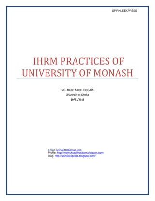 SPIRKLE EXPRESS




  IHRM PRACTICES OF
UNIVERSITY OF MONASH
               MD. MUKTADIR HOSSAIN
                   University of Dhaka
                       10/31/2011




    Email: spirkle10@gmail.com
    Profile: http://mdmuktadirhossain.blogspot.com/
    Blog: http://spirkleexpress.blogspot.com/
 