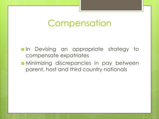 Compensation
 In

Devising an appropriate strategy to
compensate expatriates
 Minimizing discrepancies in pay between
parent, host and third country nationals

 