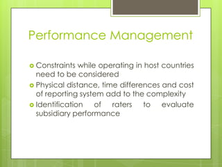 Performance Management
 Constraints

while operating in host countries
need to be considered
 Physical distance, time differences and cost
of reporting system add to the complexity
 Identification
of
raters
to
evaluate
subsidiary performance

 