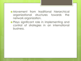  Movement

from traditional hierarchical
organizational structures towards the
network organization.
 Plays significant role in implementing and
control of strategies in an international
business.

 