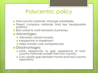 Polycentric policy




Host-country nationals manage subsidiaries
Parent company nationals hold key headquarter
positions
Best suited to multi-domestic businesses

 Advantages:




Alleviates cultural myopia.
Inexpensive to implement
Helps transfer core competencies

 Disadvantages:



Limits opportunity to gain experience of hostcountry nationals outside their own country.
Can create gap between home-and host-country
operations

 