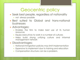 Geocentric policy


Seek best people, regardless of nationality





Best suited to Global and trans-national
businesses
Advantages:







not always possible

Enables the firm to make best use of its human
resources
Equips executives to work in a number of cultures
Helps build strong unifying culture and informal
management network

Disadvantages:





National immigration policies may limit implementation
Expensive to implement due to training and relocation
Compensation structure can be a problem.

 