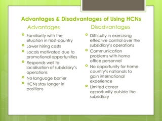 Advantages & Disadvantages of Using HCNs
Disadvantages
Advantages








Familiarity with the
situation in host-country
Lower hiring costs
Locals motivated due to
promotional opportunities
Responds well to
localisation of subsidiary’s
operations
No language barrier
HCNs stay longer in
positions









Difficulty in exercising
effective control over the
subsidiary’s operations
Communication
problems with home
office personnel
No opportunity for home
country’s nationals to
gain international
experience
Limited career
opportunity outside the
subsidiary

 