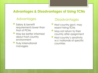 Advantages & Disadvantages of Using TCNs
Advantages






Salary & benefit
requirements lower than
that of PCNs
May be better informed
about host country
environment
Truly international
managers

Disadvantages




Host country govt. may
resent hiring TCNs
May not return to their
country after assignment
Host country’s sensitivity
w.r.t nationals of specific
countries

 