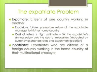 The expatriate Problem
 Expatriate:

another



citizens of one country working in

Expatriate failure: premature return of the expatriate
manager to his/her home country
Cost of failure is high: estimate = 3X the expatriate’s
annual salary plus the cost of relocation (impacted by
currency exchange rates and assignment location)

 Inpatriates:

Expatriates who are citizens of a
foreign country working in the home country of
their multinational employer

 