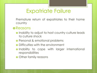 Expatriate Failure
Premature return of expatriates to their home
country
 Reasons






Inability to adjust to host country culture leads
to culture shock
Personal & emotional problems
Difficulties with the environment
Inability to cope with larger international
responsibilities
Other family reasons

 