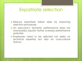 Expatriate selection





Reduce expatriate failure rates by improving
selection procedures
An executive’s domestic performance does not
(necessarily) equate his/her overseas performance
potential
Employees need to be selected not solely on
technical expertise but also on cross-cultural
fluency

 
