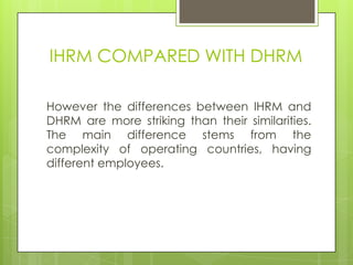 IHRM COMPARED WITH DHRM
However the differences between IHRM and
DHRM are more striking than their similarities.
The main difference stems from the
complexity of operating countries, having
different employees.

 