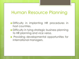 Human Resource Planning
 Difficulty

in implanting HR procedures in
host countries.
 Difficulty in tying strategic business planning
to HR planning and vice versa.
 Providing developmental opportunities for
international managers.

 