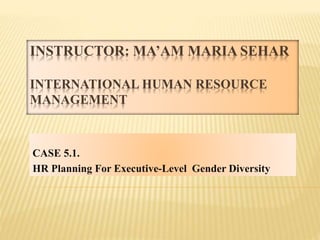 INSTRUCTOR: MA’AM MARIA SEHAR
INTERNATIONAL HUMAN RESOURCE
MANAGEMENT
CASE 5.1.
HR Planning For Executive-Level Gender Diversity
 