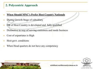 2. Polycentric Approach

   When Should MNC’s Prefer Host Country Nationals

   During Growth Stage of subsidiary

   HR of Host Country is developed and fully qualified

   Distinctive in way of serving customers and mode business

   Cost of expatriates is High

   Host govt. conditions

   When Head quarters do not have any competency




                                                 nishikant.warbhuwan@srtmun.ac.in
                             nishikant.warbhuwan@srtmun.ac.in
 