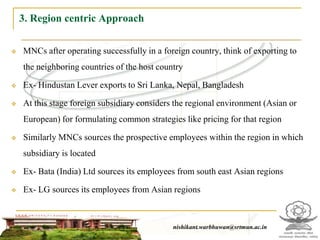 3. Region centric Approach

   MNCs after operating successfully in a foreign country, think of exporting to
    the neighboring countries of the host country

   Ex- Hindustan Lever exports to Sri Lanka, Nepal, Bangladesh

   At this stage foreign subsidiary considers the regional environment (Asian or
    European) for formulating common strategies like pricing for that region

   Similarly MNCs sources the prospective employees within the region in which
    subsidiary is located

   Ex- Bata (India) Ltd sources its employees from south east Asian regions

   Ex- LG sources its employees from Asian regions



                                                 nishikant.warbhuwan@srtmun.ac.in
                             nishikant.warbhuwan@srtmun.ac.in
 