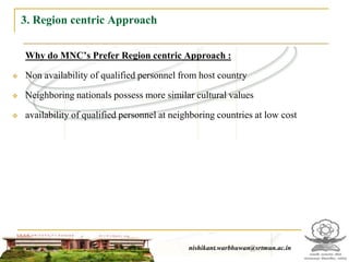 3. Region centric Approach

    Why do MNC’s Prefer Region centric Approach :

   Non availability of qualified personnel from host country

   Neighboring nationals possess more similar cultural values

   availability of qualified personnel at neighboring countries at low cost




                                                 nishikant.warbhuwan@srtmun.ac.in
                             nishikant.warbhuwan@srtmun.ac.in
 