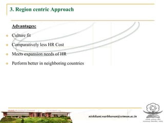 3. Region centric Approach

    Advantages:

   Culture fit

   Comparatively less HR Cost

   Meets expansion needs of HR

   Perform better in neighboring countries




                                                nishikant.warbhuwan@srtmun.ac.in
                            nishikant.warbhuwan@srtmun.ac.in
 