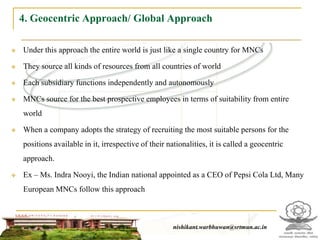 4. Geocentric Approach/ Global Approach

   Under this approach the entire world is just like a single country for MNCs

   They source all kinds of resources from all countries of world

   Each subsidiary functions independently and autonomously

   MNCs source for the best prospective employees in terms of suitability from entire
    world

   When a company adopts the strategy of recruiting the most suitable persons for the
    positions available in it, irrespective of their nationalities, it is called a geocentric
    approach.

   Ex – Ms. Indra Nooyi, the Indian national appointed as a CEO of Pepsi Cola Ltd, Many
    European MNCs follow this approach



                                                      nishikant.warbhuwan@srtmun.ac.in
                                  nishikant.warbhuwan@srtmun.ac.in
 