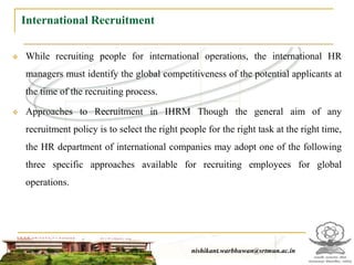 International Recruitment

   While recruiting people for international operations, the international HR
    managers must identify the global competitiveness of the potential applicants at
    the time of the recruiting process.

   Approaches to Recruitment in IHRM Though the general aim of any
    recruitment policy is to select the right people for the right task at the right time,
    the HR department of international companies may adopt one of the following
    three specific approaches available for recruiting employees for global
    operations.




                                                   nishikant.warbhuwan@srtmun.ac.in
                               nishikant.warbhuwan@srtmun.ac.in
 