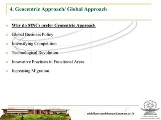 4. Geocentric Approach/ Global Approach

   Why do MNCs prefer Geocentric Approach

   Global Business Policy

   Intensifying Competition

   Technological Revolution

   Innovative Practices in Functional Areas

   Increasing Migration




                                                   nishikant.warbhuwan@srtmun.ac.in
                               nishikant.warbhuwan@srtmun.ac.in
 