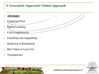 4. Geocentric Approach/ Global Approach

   Advatages

   Competent Pool

   Shared Learning

   Core Competencies

   Flexibility and Adaptability

   Reduction in Resentment

   Best Talent at Less Cost

   Transpatriates




                                                   nishikant.warbhuwan@srtmun.ac.in
                               nishikant.warbhuwan@srtmun.ac.in
 