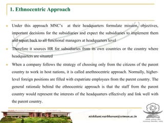 1. Ethnocentric Approach

   Under this approach MNC’s         at their headquarters formulate mission, objectives,
    important decisions for the subsidiaries and expect the subsidiaries to implement them
    and report back to all functional managers at headquarters level

   Therefore it sources HR for subsidiaries from its own countries or the country where
    headquarters are situated

   When a company follows the strategy of choosing only from the citizens of the parent
    country to work in host nations, it is called anethnocentric approach. Normally, higher-
    level foreign positions are filled with expatriate employees from the parent country. The
    general rationale behind the ethnocentric approach is that the staff from the parent
    country would represent the interests of the headquarters effectively and link well with
    the parent country.


                                                    nishikant.warbhuwan@srtmun.ac.in
                                nishikant.warbhuwan@srtmun.ac.in
 