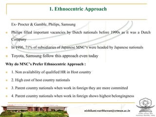 1. Ethnocentric Approach

    Ex- Procter & Gamble, Philips, Samsung

   Philips filled important vacancies by Dutch nationals before 1990s as it was a Dutch
    Company

   In 1996, 71% of subsidiaries of Japanese MNC’s were headed by Japanese nationals

   Toyota, Samsung follow this approach even today
Why do MNC’s Prefer Ethnocentric Approach :

   1. Non availability of qualified HR in Host country

   2. High cost of host country nationals

   3. Parent country nationals when work in foreign they are more committed

   4. Parent country nationals when work in foreign shows highest belongingness


                                                    nishikant.warbhuwan@srtmun.ac.in
                                nishikant.warbhuwan@srtmun.ac.in
 