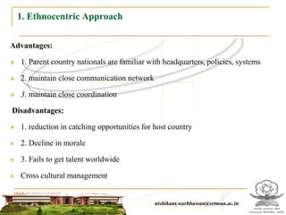 1. Ethnocentric Approach

Advantages:

   1. Parent country nationals are familiar with headquarters, policies, systems

   2. maintain close communication network

   3. maintain close coordination

Disadvantages:

   1. reduction in catching opportunities for host country

   2. Decline in morale

   3. Fails to get talent worldwide

   Cross cultural management


                                                  nishikant.warbhuwan@srtmun.ac.in
                              nishikant.warbhuwan@srtmun.ac.in
 