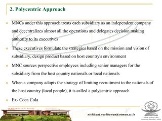 2. Polycentric Approach

   MNCs under this approach treats each subsidiary as an independent company
    and decentralizes almost all the operations and delegates decision making
    authority to its executives

   These executives formulate the strategies based on the mission and vision of
    subsidiary, design product based on host country's environment

   MNC sources perspective employees including senior managers for the
    subsidiary from the host country nationals or local nationals

   When a company adopts the strategy of limiting recruitment to the nationals of
    the host country (local people), it is called a polycentric approach

   Ex- Coca Cola


                                                  nishikant.warbhuwan@srtmun.ac.in
                              nishikant.warbhuwan@srtmun.ac.in
 