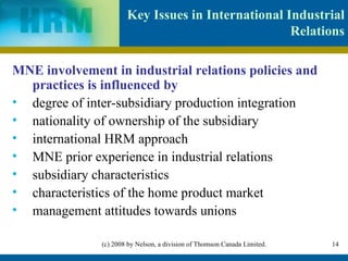 Key Issues in International Industrial Relations MNE involvement in industrial relations policies and practices is influenced by degree of inter-subsidiary production integration nationality of ownership of the subsidiary international HRM approach MNE prior experience in industrial relations subsidiary characteristics characteristics of the home product market management attitudes towards unions 