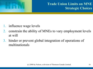 Trade Union Limits on MNE Strategic Choices influence wage levels constrain the ability of MNEs to vary employment levels at will hinder or prevent global integration of operations of multinationals 