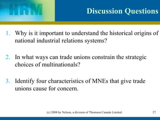 Why is it important to understand the historical origins of national industrial relations systems? In what ways can trade unions constrain the strategic choices of multinationals? Identify four characteristics of MNEs that give trade unions cause for concern. Discussion Questions 