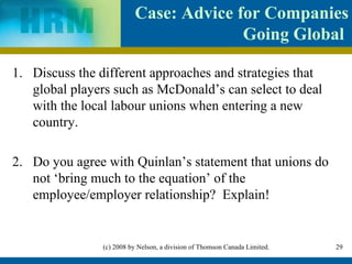 Case : Advice for Companies Going Global  Discuss the different approaches and strategies that global players such as McDonald’s can select to deal with the local labour unions when entering a new country. 2. Do you agree with Quinlan’s statement that unions do not ‘bring much to the equation’ of the employee/employer relationship?  Explain! 