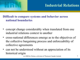 Industrial Relations Difficult to compare systems and behavior across national boundaries concept change considerably when translated from one industrial relations context to another  cross-national differences emerge as to the objectives of the collective bargaining process and enforceability of collective agreements  can not be understood without an appreciation of its historical origin  