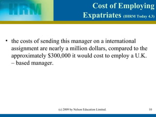 Cost of Employing
                                       Expatriates (IHRM Today 4.3)


• the costs of sending this manager on a international
  assignment are nearly a million dollars, compared to the
  approximately $300,000 it would cost to employ a U.K.
  – based manager.




                     (c) 2009 by Nelson Education Limited.      10
 