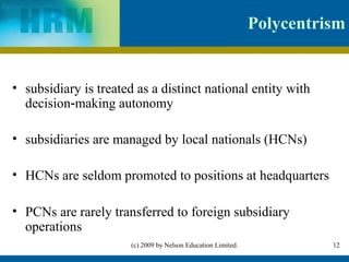 Polycentrism


• subsidiary is treated as a distinct national entity with
  decision‑making autonomy

• subsidiaries are managed by local nationals (HCNs)

• HCNs are seldom promoted to positions at headquarters

• PCNs are rarely transferred to foreign subsidiary
  operations
                       (c) 2009 by Nelson Education Limited.             12
 