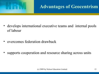 Advantages of Geocentrism


• develops international executive teams and internal pools
  of labour

• overcomes federation drawback

• supports cooperation and resource sharing across units



                     (c) 2009 by Nelson Education Limited.   15
 