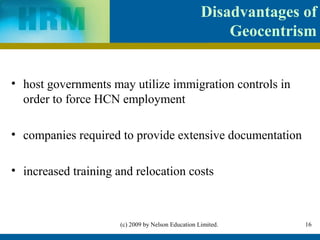 Disadvantages of
                                                        Geocentrism


• host governments may utilize immigration controls in
  order to force HCN employment

• companies required to provide extensive documentation

• increased training and relocation costs



                      (c) 2009 by Nelson Education Limited.       16
 