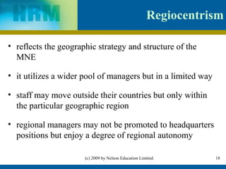 Regiocentrism

• reflects the geographic strategy and structure of the
  MNE

• it utilizes a wider pool of managers but in a limited way

• staff may move outside their countries but only within
  the particular geographic region

• regional managers may not be promoted to headquarters
  positions but enjoy a degree of regional autonomy

                      (c) 2009 by Nelson Education Limited.      18
 