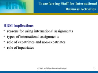 Transferring Staff for International
                                       Business Activities



HRM implications
• reasons for using international assignments
• types of international assignments
• role of expatriates and non-expatriates
• role of inpatriates




                     (c) 2009 by Nelson Education Limited.   23
 