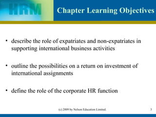 Chapter Learning Objectives


• describe the role of expatriates and non-expatriates in
  supporting international business activities

• outline the possibilities on a return on investment of
  international assignments

• define the role of the corporate HR function


                      (c) 2009 by Nelson Education Limited.   3
 
