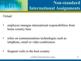 Non-standard
                      International Assignments
Virtual

•   employee manages international responsibilities from
    home country base

•   relies on communications technologies such as
    telephone, email or video conferences

•   frequent visits to the host country
                       (c) 2009 by Nelson Education Limited.   31
 