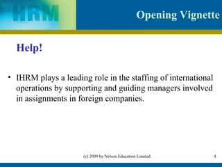 Opening Vignette

  Help!

• IHRM plays a leading role in the staffing of international
  operations by supporting and guiding managers involved
  in assignments in foreign companies.




                      (c) 2009 by Nelson Education Limited.     4
 
