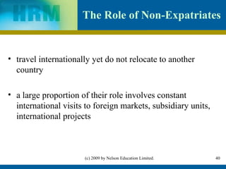 The Role of Non-Expatriates


• travel internationally yet do not relocate to another
  country

• a large proportion of their role involves constant
  international visits to foreign markets, subsidiary units,
  international projects



                      (c) 2009 by Nelson Education Limited.    40
 